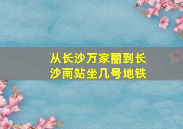 从长沙万家丽到长沙南站坐几号地铁