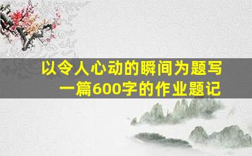 以令人心动的瞬间为题写一篇600字的作业题记