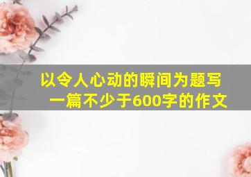 以令人心动的瞬间为题写一篇不少于600字的作文