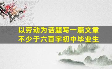 以劳动为话题写一篇文章不少于六百字初中毕业生