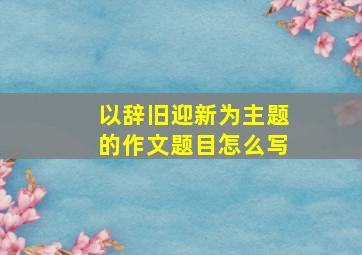 以辞旧迎新为主题的作文题目怎么写