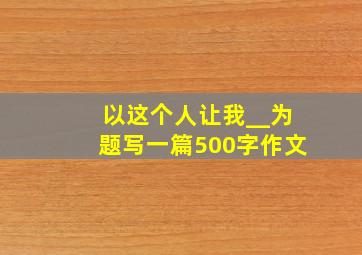 以这个人让我__为题写一篇500字作文