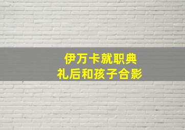 伊万卡就职典礼后和孩子合影