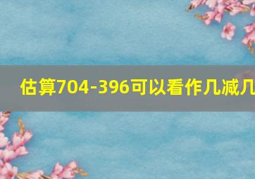 估算704-396可以看作几减几