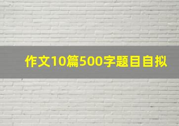 作文10篇500字题目自拟