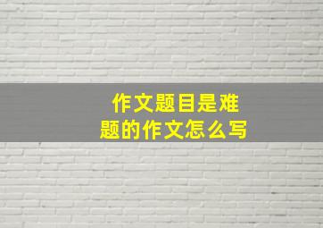 作文题目是难题的作文怎么写