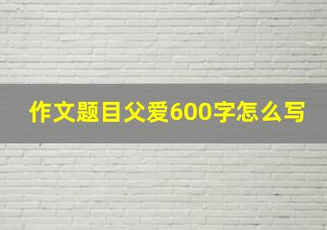 作文题目父爱600字怎么写