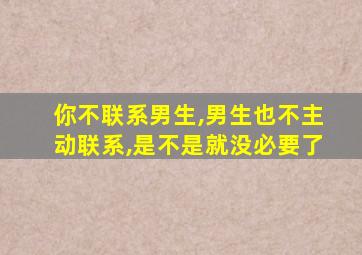 你不联系男生,男生也不主动联系,是不是就没必要了