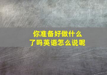 你准备好做什么了吗英语怎么说呢