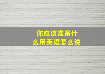 你应该准备什么用英语怎么说