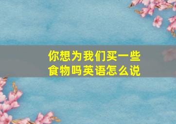 你想为我们买一些食物吗英语怎么说