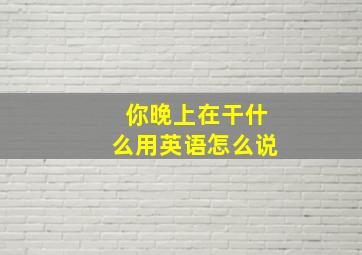 你晚上在干什么用英语怎么说