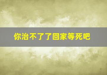 你治不了了回家等死吧