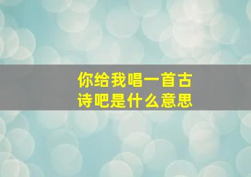 你给我唱一首古诗吧是什么意思