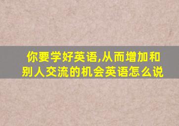 你要学好英语,从而增加和别人交流的机会英语怎么说