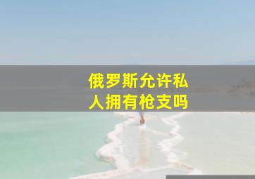 俄罗斯允许私人拥有枪支吗