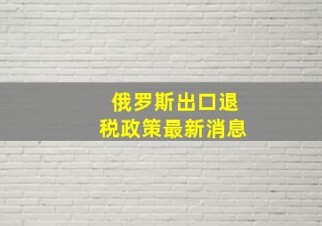 俄罗斯出口退税政策最新消息