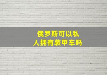 俄罗斯可以私人拥有装甲车吗