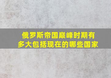 俄罗斯帝国巅峰时期有多大包括现在的哪些国家