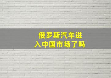 俄罗斯汽车进入中国市场了吗