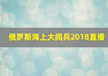 俄罗斯海上大阅兵2018直播