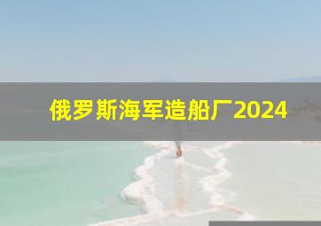 俄罗斯海军造船厂2024