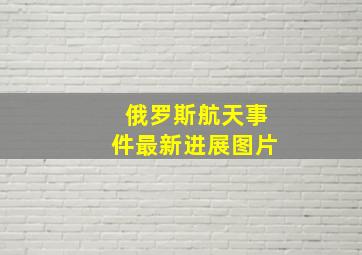 俄罗斯航天事件最新进展图片