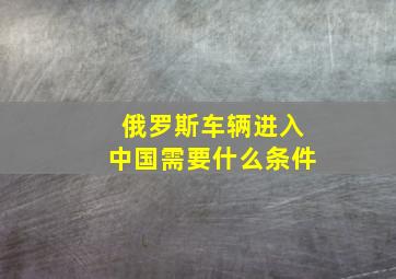 俄罗斯车辆进入中国需要什么条件