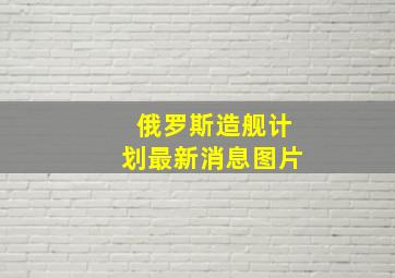 俄罗斯造舰计划最新消息图片