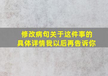 修改病句关于这件事的具体详情我以后再告诉你