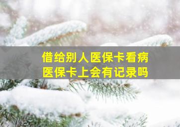 借给别人医保卡看病医保卡上会有记录吗