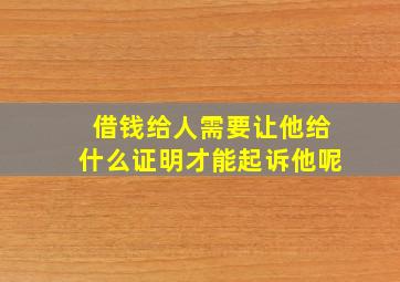 借钱给人需要让他给什么证明才能起诉他呢