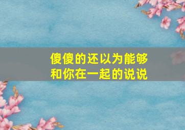 傻傻的还以为能够和你在一起的说说