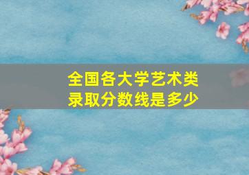 全国各大学艺术类录取分数线是多少