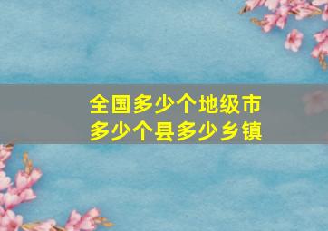 全国多少个地级市多少个县多少乡镇