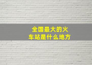 全国最大的火车站是什么地方