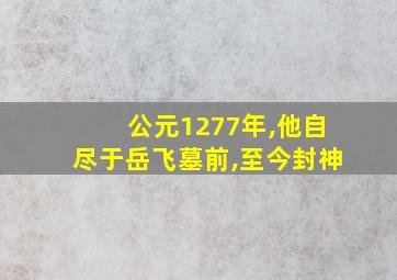 公元1277年,他自尽于岳飞墓前,至今封神