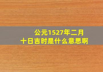 公元1527年二月十日吉时是什么意思啊