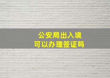 公安局出入境可以办理签证吗