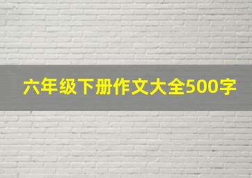 六年级下册作文大全500字