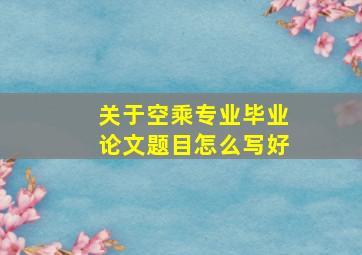 关于空乘专业毕业论文题目怎么写好