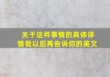 关于这件事情的具体详情我以后再告诉你的英文