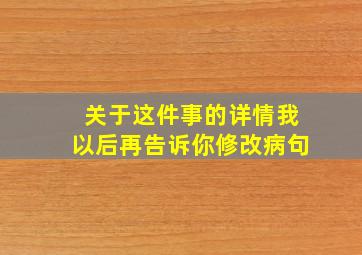 关于这件事的详情我以后再告诉你修改病句