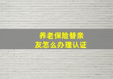 养老保险替亲友怎么办理认证