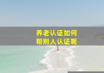 养老认证如何帮别人认证呢