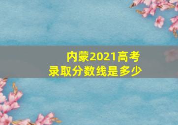 内蒙2021高考录取分数线是多少