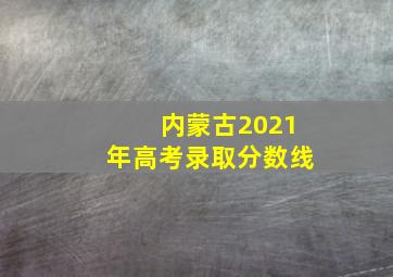 内蒙古2021年高考录取分数线