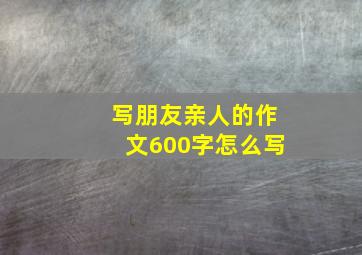 写朋友亲人的作文600字怎么写