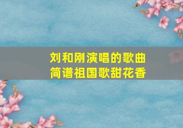 刘和刚演唱的歌曲简谱祖国歌甜花香