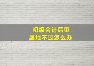 初级会计后审属地不过怎么办